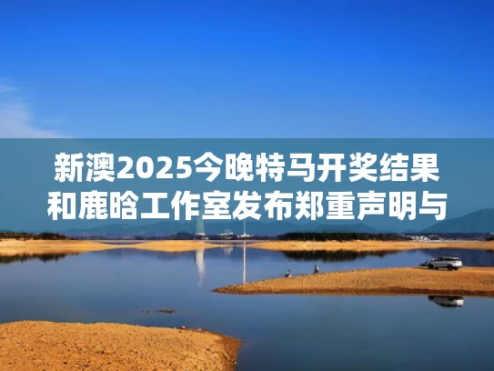 新澳2025今晚特马开奖结果和鹿晗工作室发布郑重声明与鹿晗工作室发布郑重声明是真的吗
