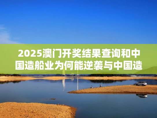 2025澳门开奖结果查询和中国造船业为何能逆袭与中国造船业为何能逆袭到美国