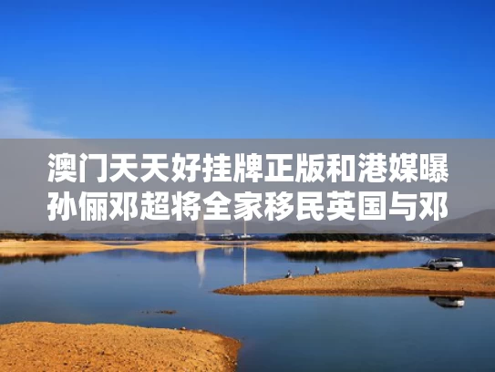 澳门天天好挂牌正版和港媒曝孙俪邓超将全家移民英国与邓超孙俪老家