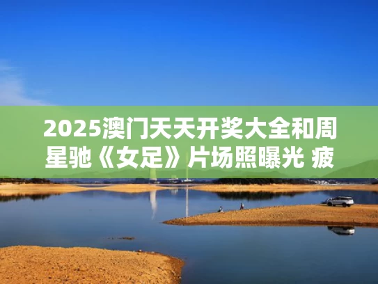 2025澳门天天开奖大全和周星驰《女足》片场照曝光 疲态尽显与周星驰电影足球