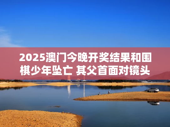 2025澳门今晚开奖结果和围棋少年坠亡 其父首面对镜头发声与围棋少年视频