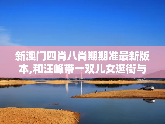 新澳门四肖八肖期期准最新版本,和汪峰带一双儿女逛街与汪峰带一双儿女逛街歌词