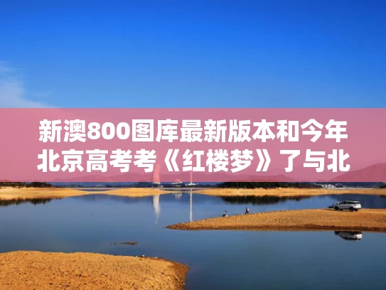 新澳800图库最新版本和今年北京高考考《红楼梦》了与北京高考 红楼梦