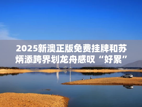 2025新澳正版免费挂牌和苏炳添跨界划龙舟感叹“好累”与