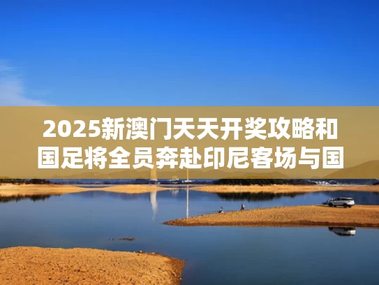 2025新澳门天天开奖攻略和国足将全员奔赴印尼客场与国足对印尼5比1比赛集锦