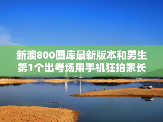 新澳800图库最新版本和男生第1个出考场用手机狂拍家长与考试拿手机拍照