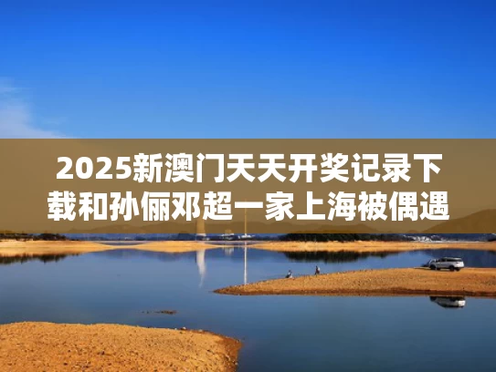 2025新澳门天天开奖记录下载和孙俪邓超一家上海被偶遇与孙俪邓超一家四口走红毯
