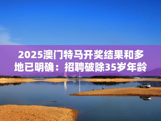 2025澳门特马开奖结果和多地已明确：招聘破除35岁年龄限制与招聘年龄35周岁以下
