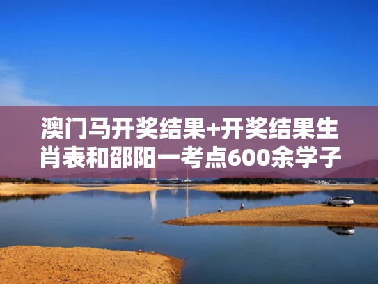 澳门马开奖结果+开奖结果生肖表和邵阳一考点600余学子蹚水进考场与邵阳有几个驾照考场