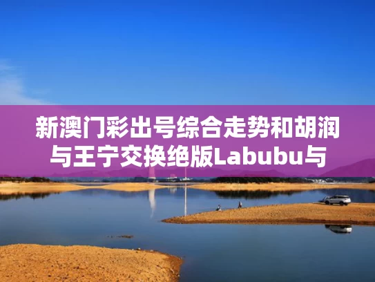 新澳门彩出号综合走势和胡润与王宁交换绝版Labubu与