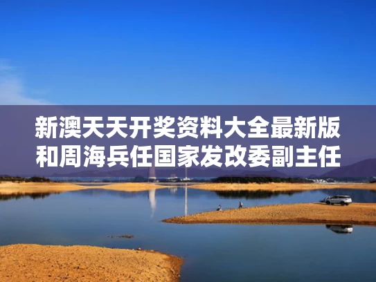 新澳天天开奖资料大全最新版和周海兵任国家发改委副主任与发改委周海滨