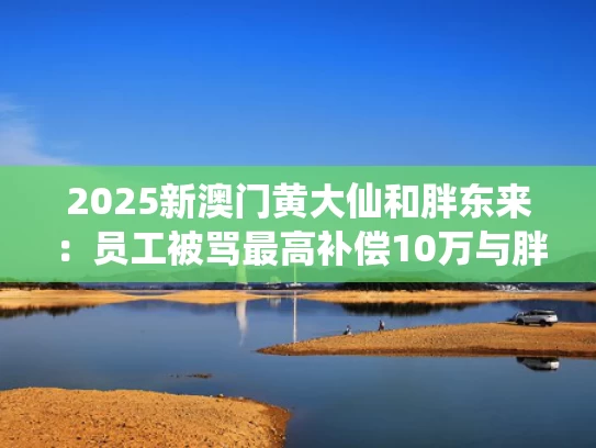 2025新澳门黄大仙和胖东来：员工被骂最高补偿10万与胖东来对员工严格吗