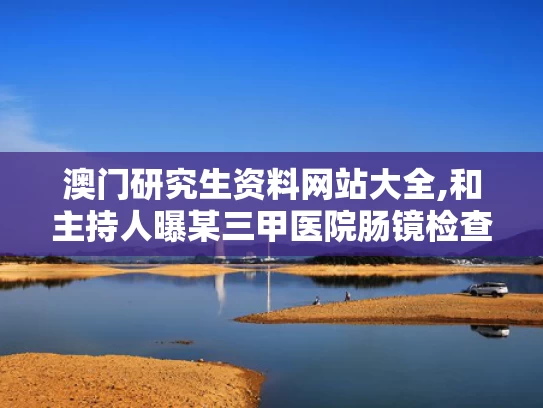 澳门研究生资料网站大全,和主持人曝某三甲医院肠镜检查不关门与做肠镜现场直播