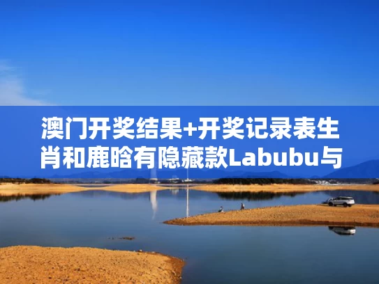 澳门开奖结果+开奖记录表生肖和鹿晗有隐藏款Labubu与鹿晗隐身了