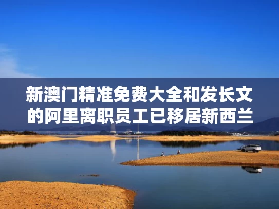 新澳门精准免费大全和发长文的阿里离职员工已移居新西兰与阿里回应女员工新月