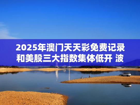 2025年澳门天天彩免费记录和美股三大指数集体低开 波音跌超5%与美股三大指数小幅高开
