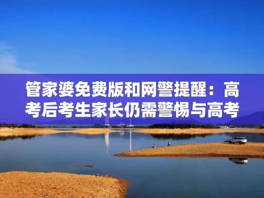 管家婆免费版和网警提醒：高考后考生家长仍需警惕与高考之后家长