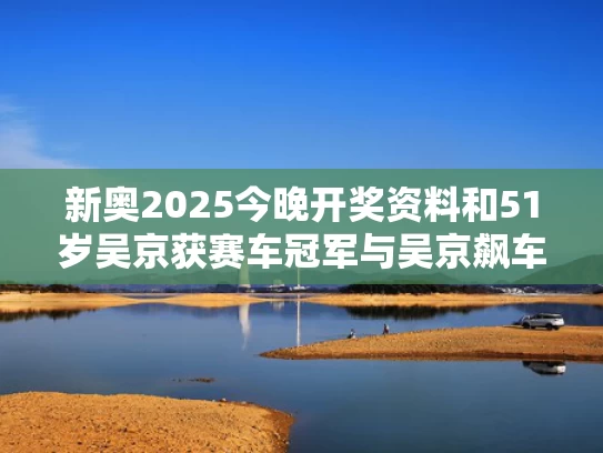 新奥2025今晚开奖资料和51岁吴京获赛车冠军与吴京飙车