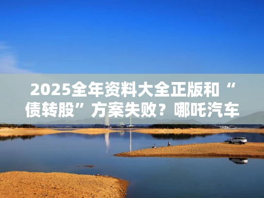 2025全年资料大全正版和“债转股”方案失败？哪吒汽车回应与