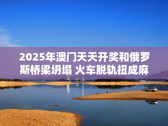 2025年澳门天天开奖和俄罗斯桥梁坍塌 火车脱轨扭成麻花与俄罗斯桥梁图片