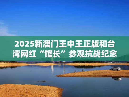 2025新澳门王中王正版和台湾网红“馆长”参观抗战纪念馆与