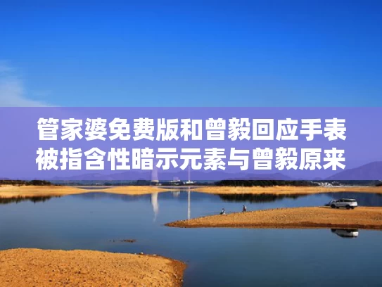 管家婆免费版和曾毅回应手表被指含性暗示元素与曾毅原来是干什么的