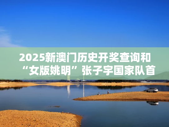 2025新澳门历史开奖查询和“女版姚明”张子宇国家队首秀轰18分与