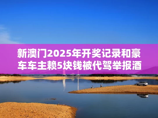 新澳门2025年开奖记录和豪车车主赖5块钱被代驾举报酒驾与代驾举报车主酒驾有奖