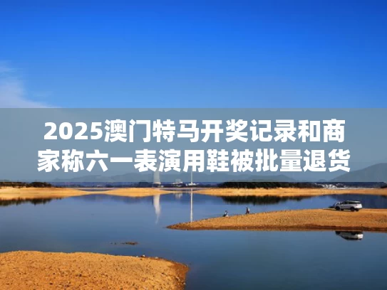 2025澳门特马开奖记录和商家称六一表演用鞋被批量退货退款与