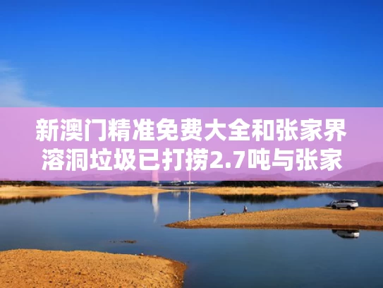 新澳门精准免费大全和张家界溶洞垃圾已打捞2.7吨与张家界溶洞叫什么名字