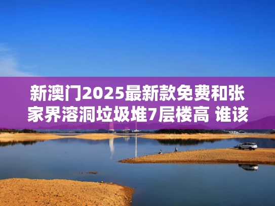 新澳门2025最新款免费和张家界溶洞垃圾堆7层楼高 谁该脸红与张家界溶洞救援