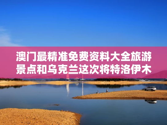 澳门最精准免费资料大全旅游景点和乌克兰这次将特洛伊木马玩明白了与特洛伊木马战争是真的吗