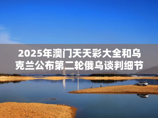 2025年澳门天天彩大全和乌克兰公布第二轮俄乌谈判细节与乌克兰俄罗斯冲突最新消息