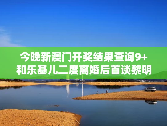 今晚新澳门开奖结果查询9+和乐基儿二度离婚后首谈黎明：没联系了与乐基儿回应黎明演唱会