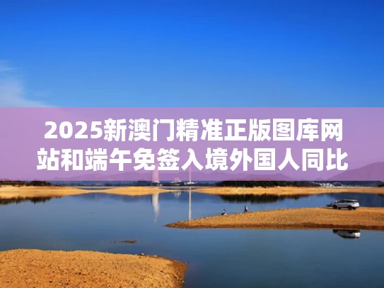 2025新澳门精准正版图库网站和端午免签入境外国人同比增59.4%与外国人免签入境政策