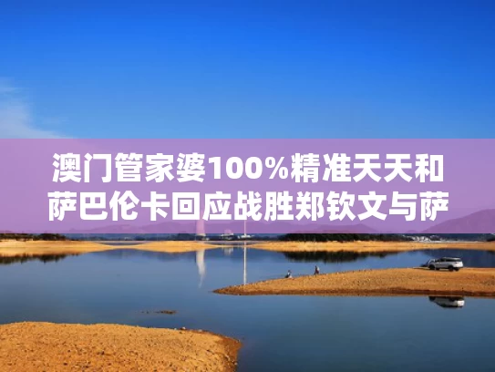 澳门管家婆100%精准天天和萨巴伦卡回应战胜郑钦文与萨巴伦卡回应战胜郑钦文是真的吗