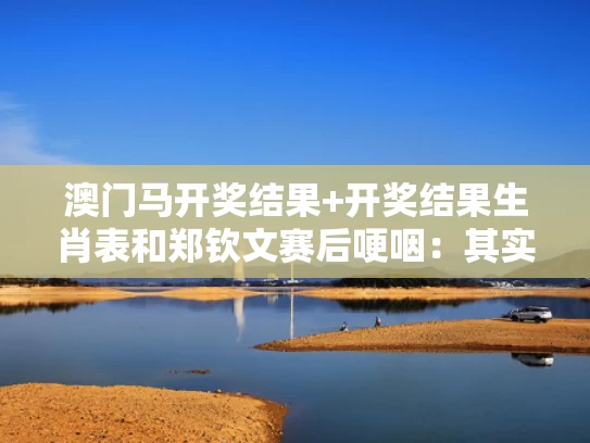 澳门马开奖结果+开奖结果生肖表和郑钦文赛后哽咽：其实可以赢的与运动员甘油