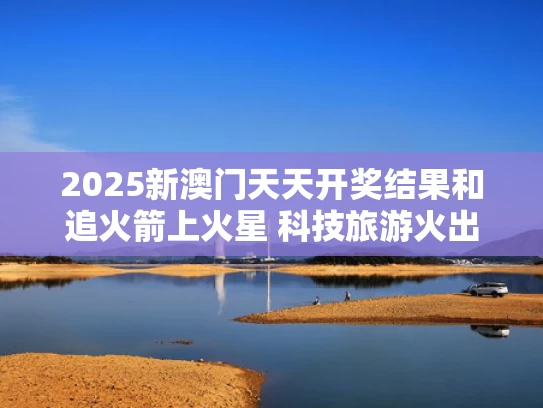2025新澳门天天开奖结果和追火箭上火星 科技旅游火出圈与追火箭的青年