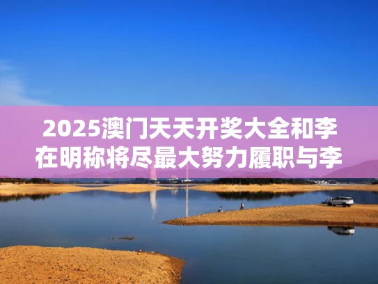2025澳门天天开奖大全和李在明称将尽最大努力履职与李在明百科